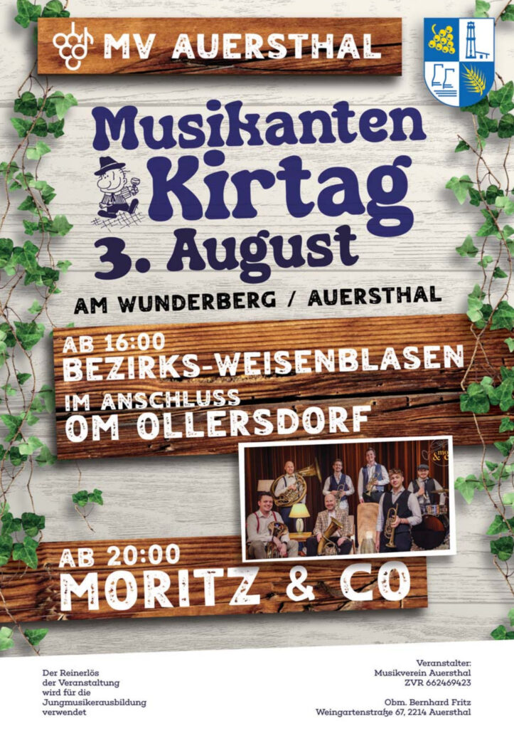 MV Auersthal Musikanten Kirtag 3. August Am Wunderberg / Auersthal ab 16:00 Bezirks-Weisenblasen im Anschluss OM Ollersdorf ab 20:00 Moritz & Co Der Reinerlös der Veranstaltung wird für die Jungmusikerausbildung verwendet Veranstalter: Musikverein Auersthal, ZVR 662469423 Obm. Bernhard Fritz Weingartenstraße 67, 2214 Auersthal